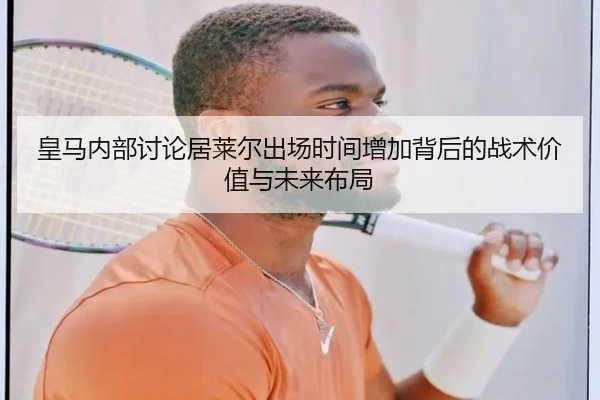 皇马内部讨论居莱尔出场时间增加背后的战术价值与未来布局