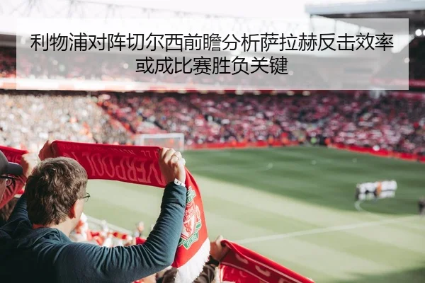 利物浦对阵切尔西前瞻分析萨拉赫反击效率或成比赛胜负关键